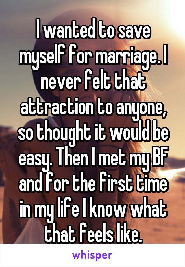 I wanted to save myself for marriage. I never felt that attraction to anyone, so thought it would be easy. Then I met my BF and for the first time in my life I know what that feels like.