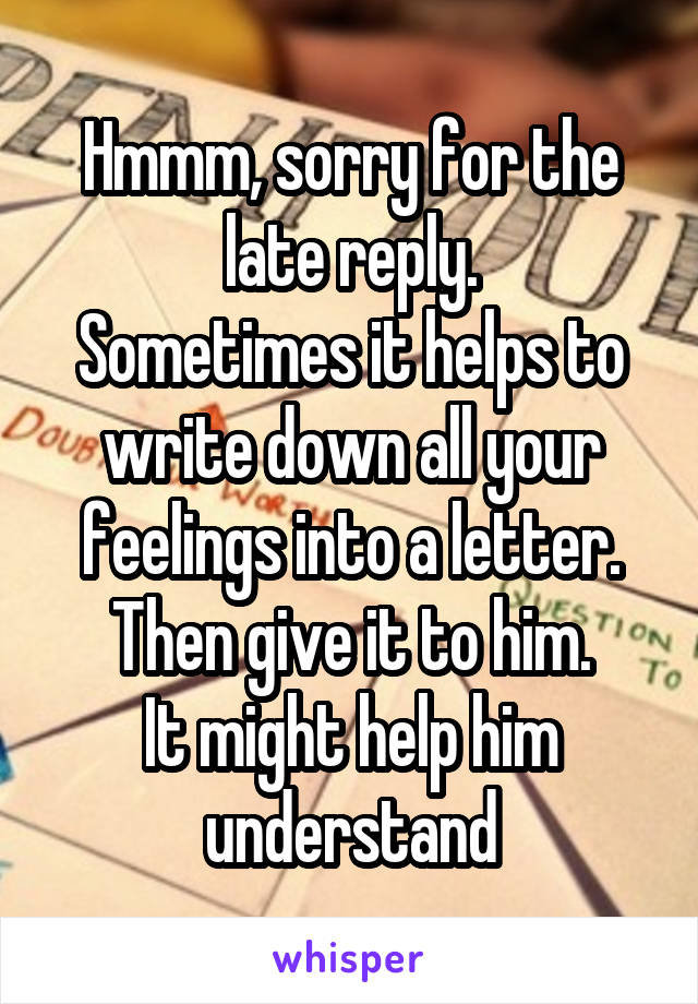 Hmmm, sorry for the late reply.
Sometimes it helps to write down all your feelings into a letter.
Then give it to him.
It might help him understand