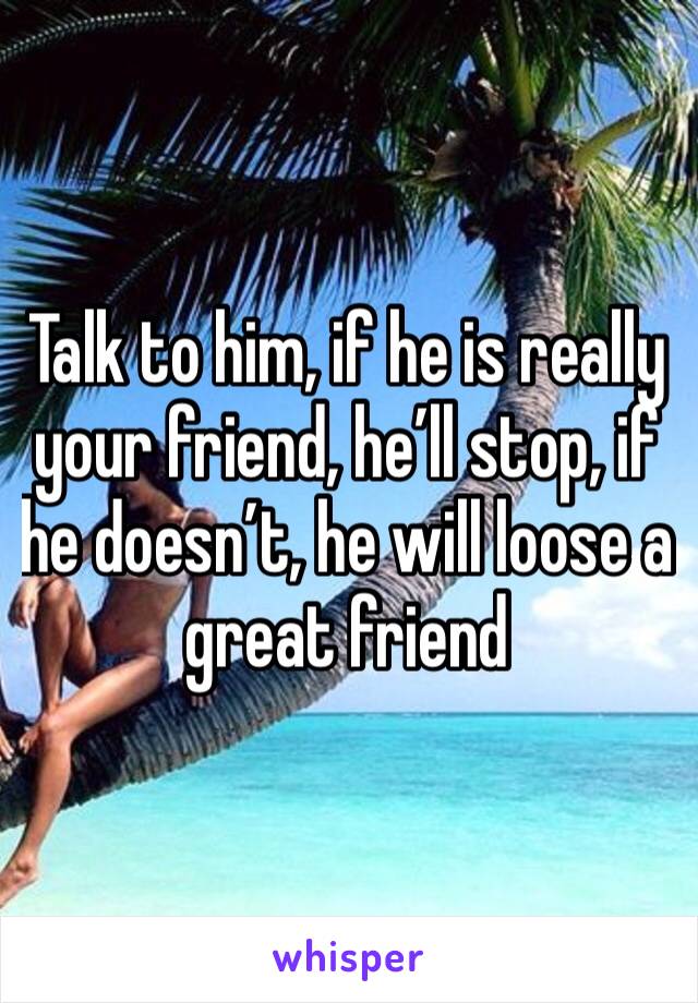 Talk to him, if he is really your friend, he’ll stop, if he doesn’t, he will loose a great friend 