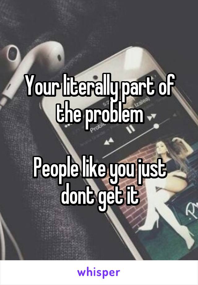 Your literally part of the problem

People like you just dont get it