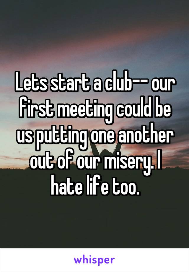 Lets start a club-- our first meeting could be us putting one another out of our misery. I hate life too.