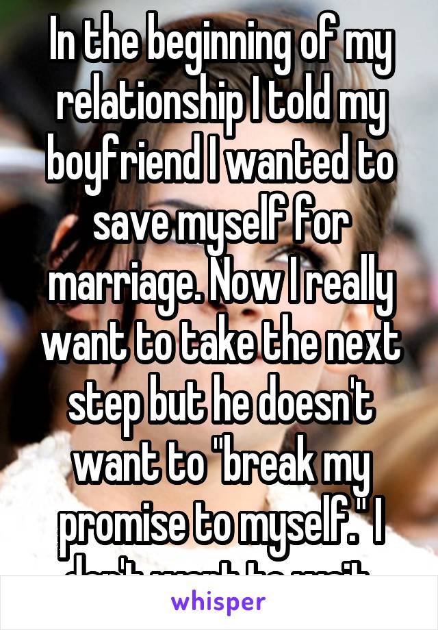 In the beginning of my relationship I told my boyfriend I wanted to save myself for marriage. Now I really want to take the next step but he doesn't want to "break my promise to myself." I don't want to wait.
