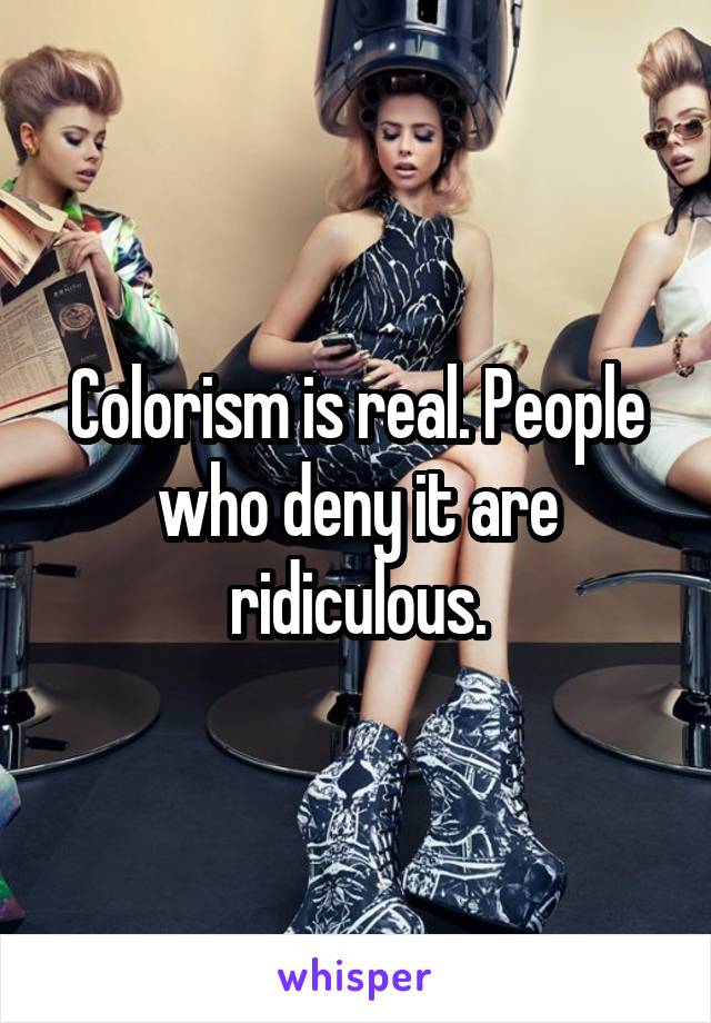 Colorism is real. People who deny it are ridiculous.