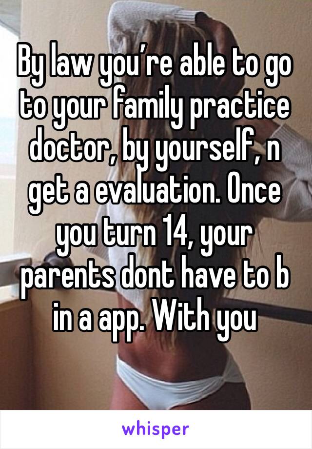 By law you’re able to go to your family practice doctor, by yourself, n get a evaluation. Once you turn 14, your parents dont have to b in a app. With you