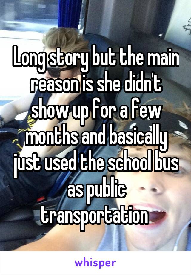 Long story but the main reason is she didn't show up for a few months and basically just used the school bus as public transportation 