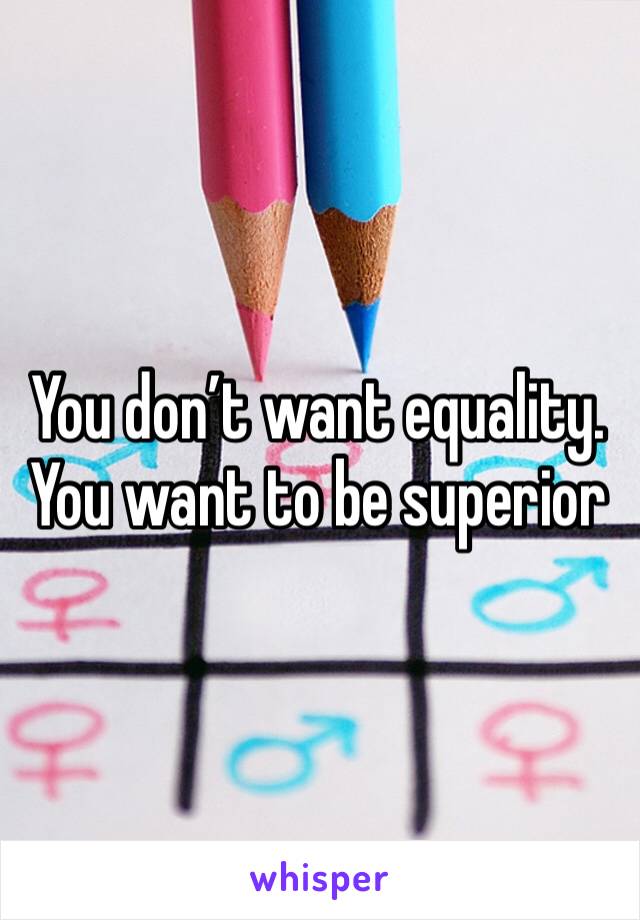 You don’t want equality. You want to be superior 