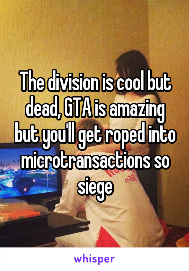 The division is cool but dead, GTA is amazing but you'll get roped into microtransactions so siege