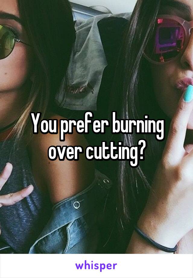 You prefer burning over cutting?