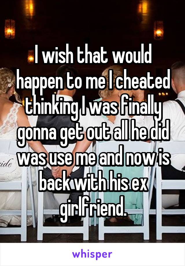 I wish that would happen to me I cheated thinking I was finally gonna get out all he did was use me and now is back with his ex girlfriend.
