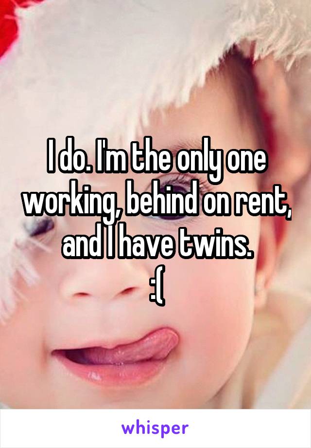 I do. I'm the only one working, behind on rent, and I have twins.
 :( 