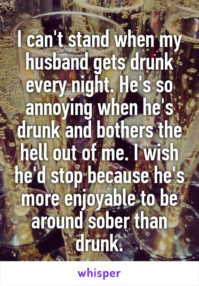 I can't stand when my husband gets drunk every night. He's so annoying when he's drunk and bothers the hell out of me. I wish he'd stop because he's more enjoyable to be around sober than drunk.