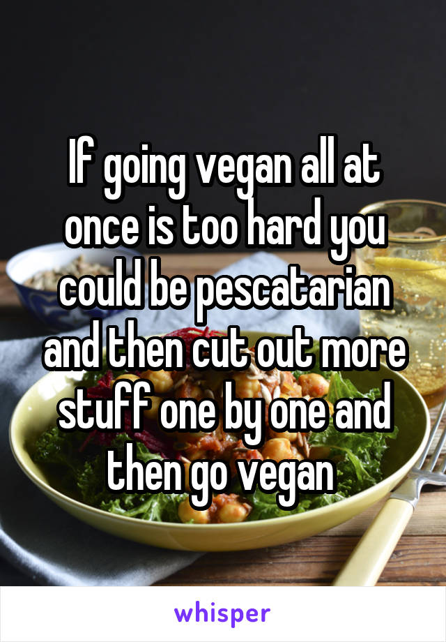 If going vegan all at once is too hard you could be pescatarian and then cut out more stuff one by one and then go vegan 