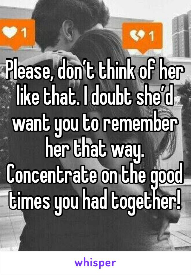 Please, don’t think of her like that. I doubt she’d want you to remember her that way. 
Concentrate on the good times you had together!