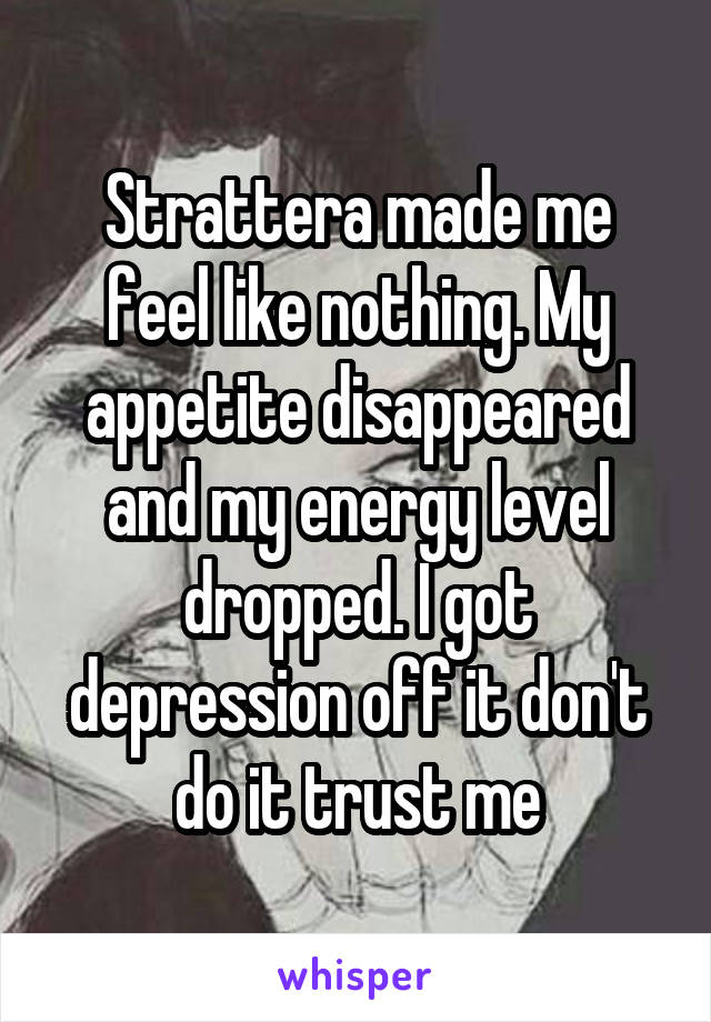 Strattera made me feel like nothing. My appetite disappeared and my energy level dropped. I got depression off it don't do it trust me