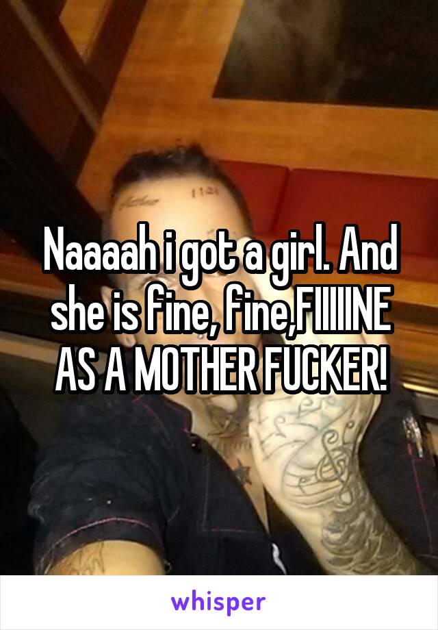 Naaaah i got a girl. And she is fine, fine,FIIIIINE AS A MOTHER FUCKER!