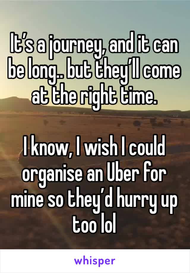 It’s a journey, and it can be long.. but they’ll come at the right time.

I know, I wish I could organise an Uber for mine so they’d hurry up too lol