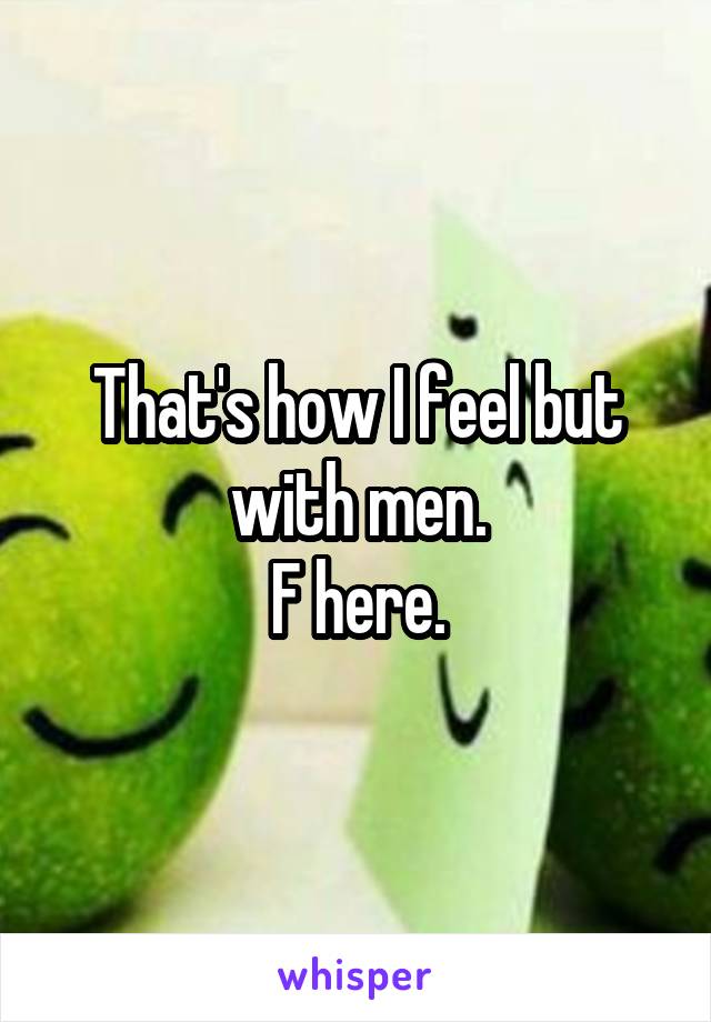 That's how I feel but with men.
F here.
