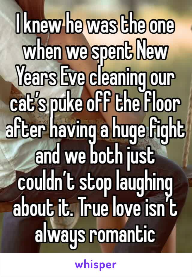 I knew he was the one when we spent New Years Eve cleaning our cat’s puke off the floor after having a huge fight and we both just couldn’t stop laughing about it. True love isn’t always romantic