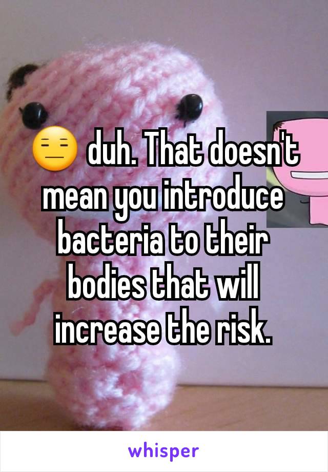 😑 duh. That doesn't mean you introduce bacteria to their bodies that will increase the risk.