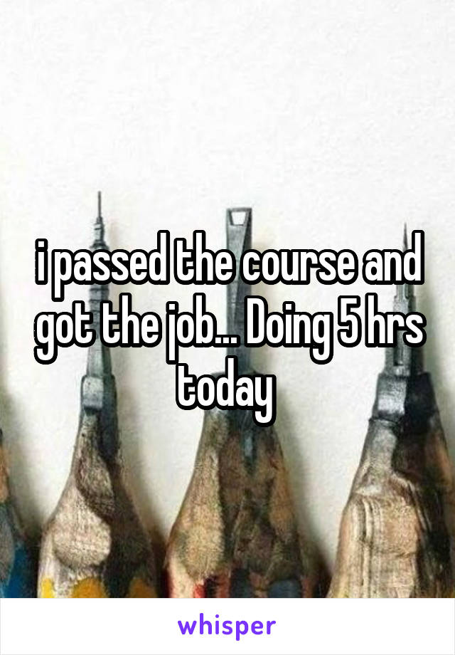 i passed the course and got the job... Doing 5 hrs today 