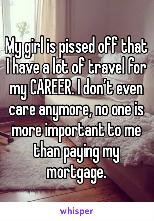 My girl is pissed off that I have a lot of travel for my CAREER. I don’t even care anymore, no one is more important to me than paying my mortgage. 