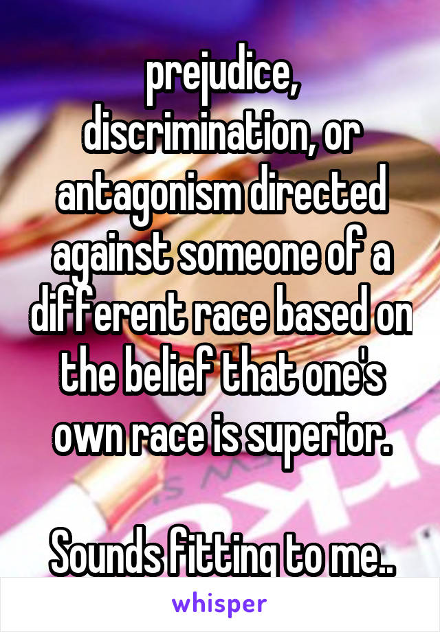 prejudice, discrimination, or antagonism directed against someone of a different race based on the belief that one's own race is superior.

Sounds fitting to me..