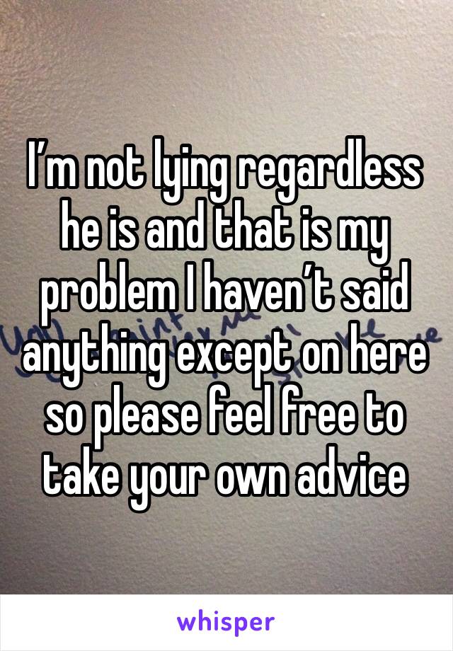 I’m not lying regardless he is and that is my problem I haven’t said anything except on here so please feel free to take your own advice