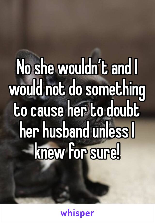 No she wouldn’t and I would not do something to cause her to doubt her husband unless I knew for sure!