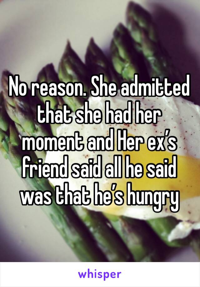 No reason. She admitted that she had her moment and Her ex’s friend said all he said was that he’s hungry 