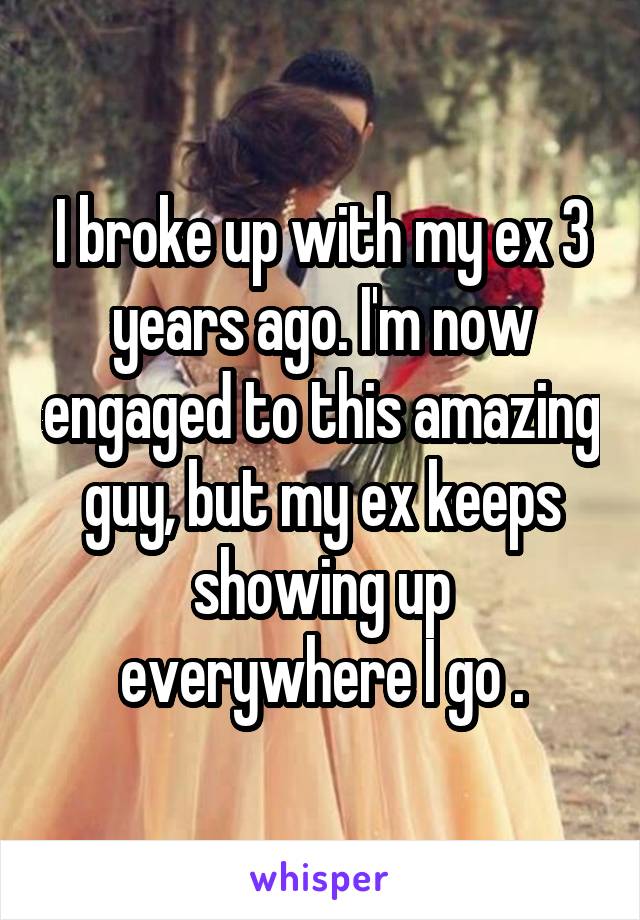I broke up with my ex 3 years ago. I'm now engaged to this amazing guy, but my ex keeps showing up everywhere I go .