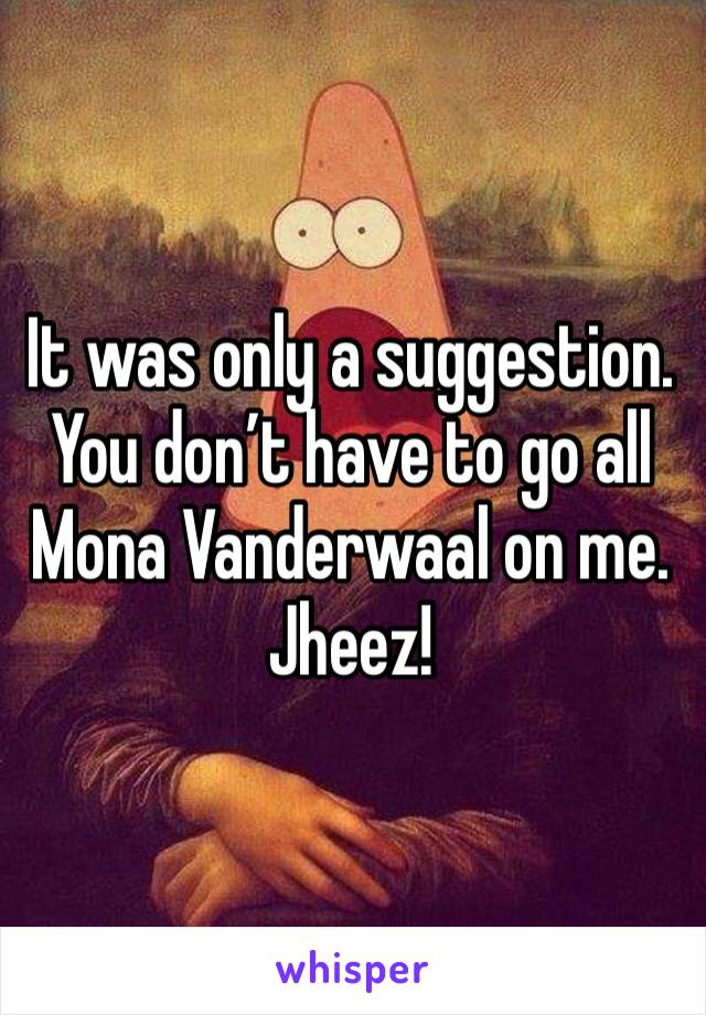 It was only a suggestion.
You don’t have to go all Mona Vanderwaal on me. Jheez!