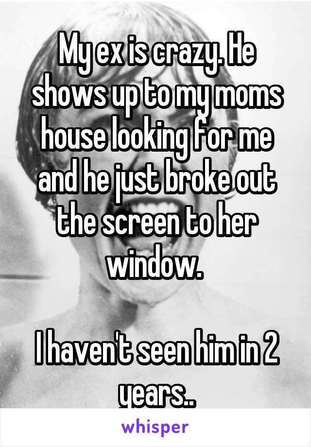My ex is crazy. He shows up to my moms house looking for me and he just broke out the screen to her window. 

I haven't seen him in 2 years..