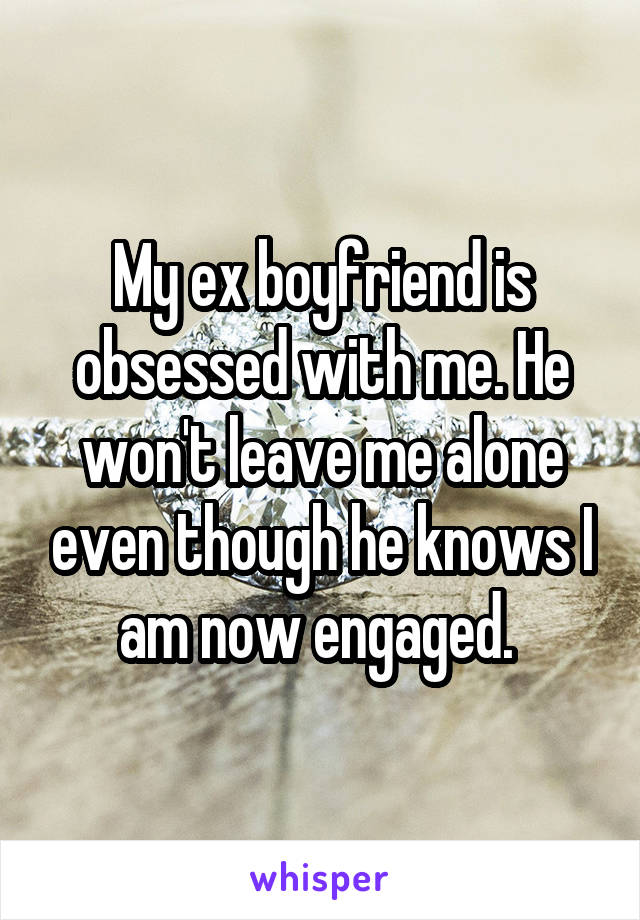 My ex boyfriend is obsessed with me. He won't leave me alone even though he knows I am now engaged. 