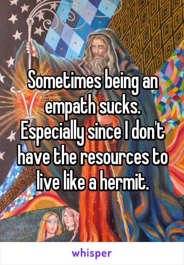 Sometimes being an empath sucks. Especially since I don't have the resources to live like a hermit.