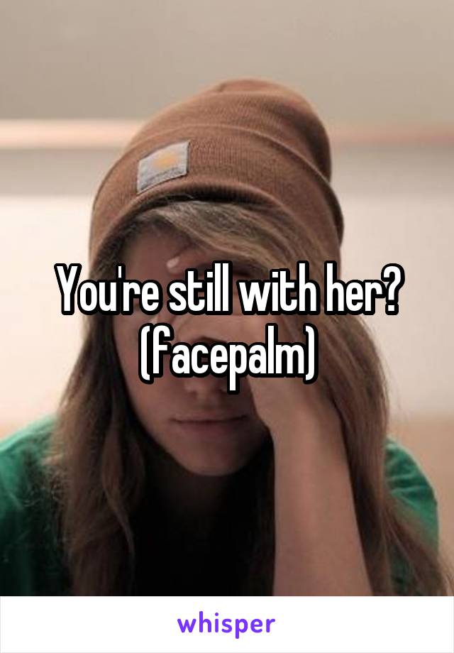 You're still with her? (facepalm)