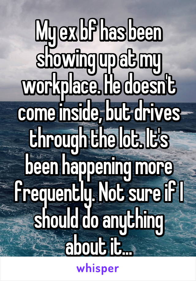 My ex bf has been showing up at my workplace. He doesn't come inside, but drives through the lot. It's been happening more frequently. Not sure if I should do anything about it...