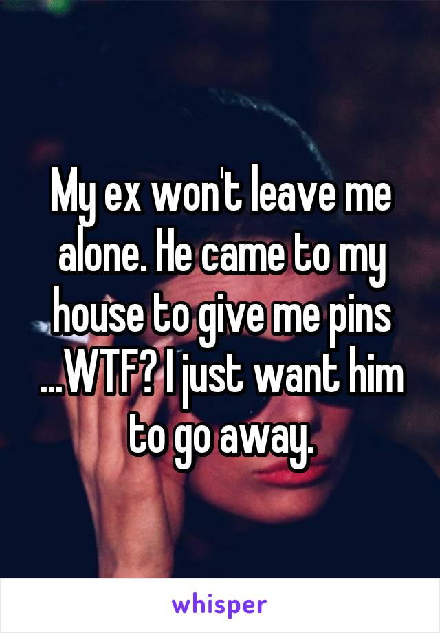 My ex won't leave me alone. He came to my house to give me pins ...WTF? I just want him to go away.