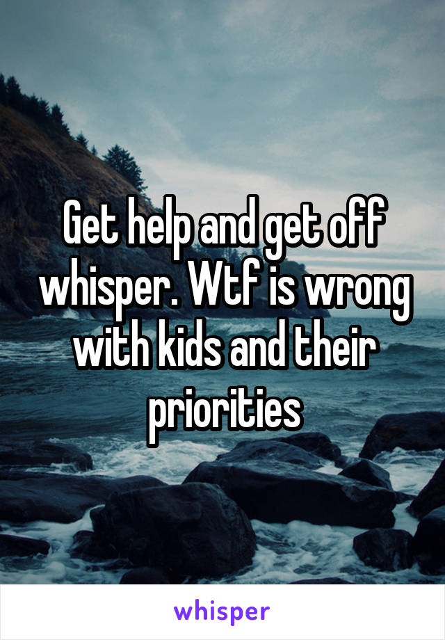 Get help and get off whisper. Wtf is wrong with kids and their priorities
