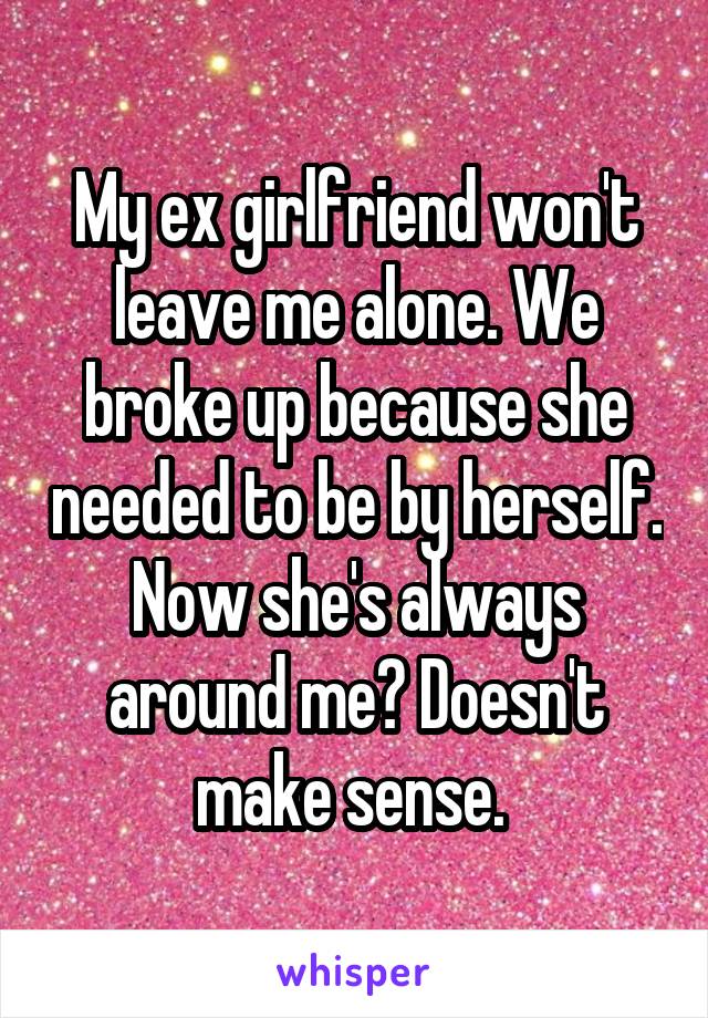 My ex girlfriend won't leave me alone. We broke up because she needed to be by herself. Now she's always around me? Doesn't make sense. 
