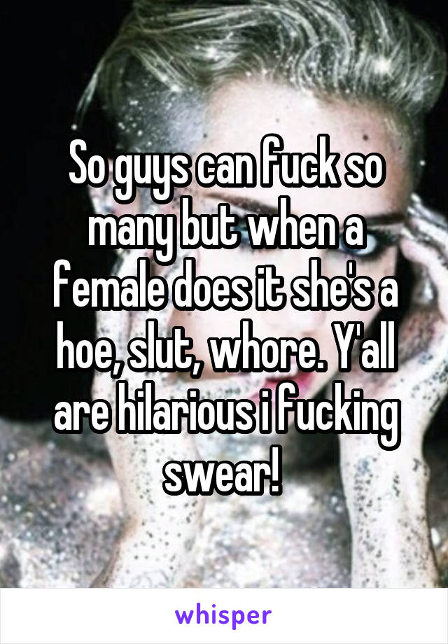 So guys can fuck so many but when a female does it she's a hoe, slut, whore. Y'all are hilarious i fucking swear! 