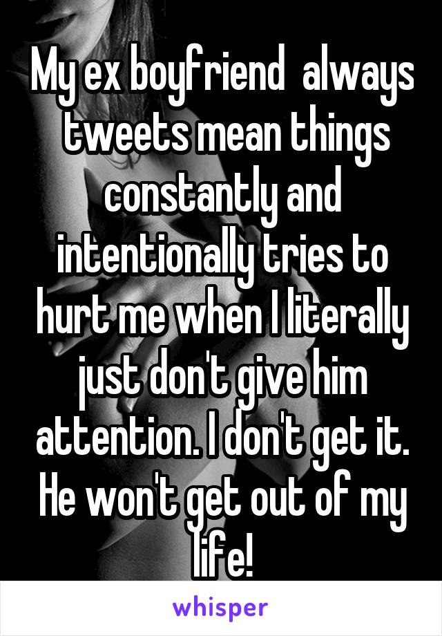 My ex boyfriend  always  tweets mean things constantly and intentionally tries to hurt me when I literally just don't give him attention. I don't get it. He won't get out of my life!