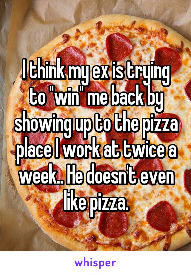 I think my ex is trying to "win" me back by showing up to the pizza place I work at twice a week.. He doesn't even like pizza.