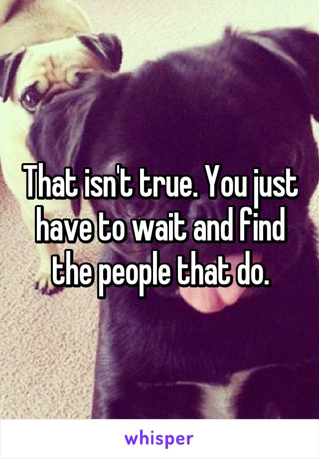 That isn't true. You just have to wait and find the people that do.