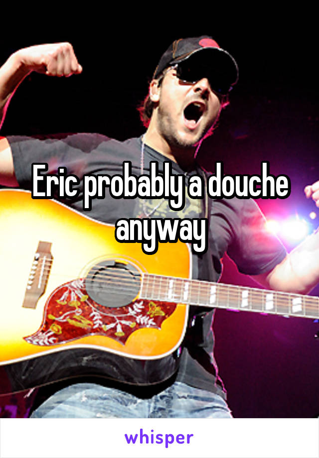 Eric probably a douche anyway

