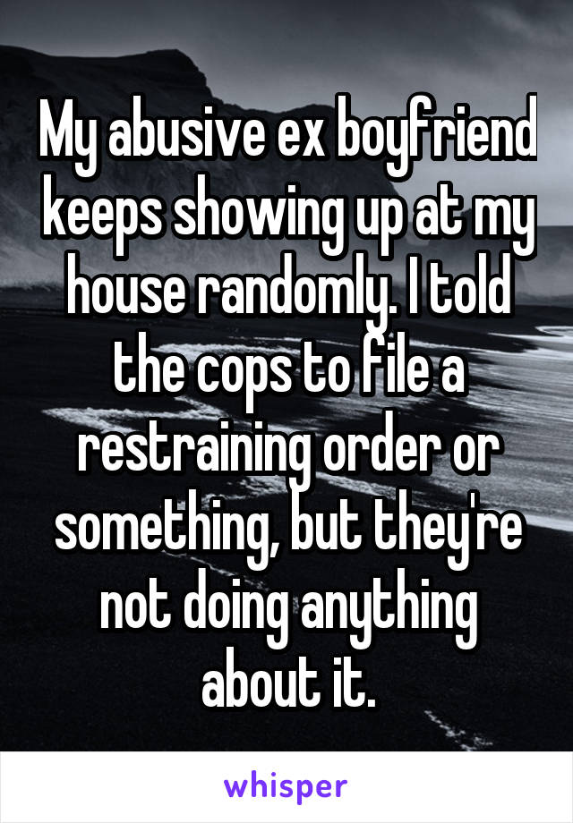 My abusive ex boyfriend keeps showing up at my house randomly. I told the cops to file a restraining order or something, but they're not doing anything about it.