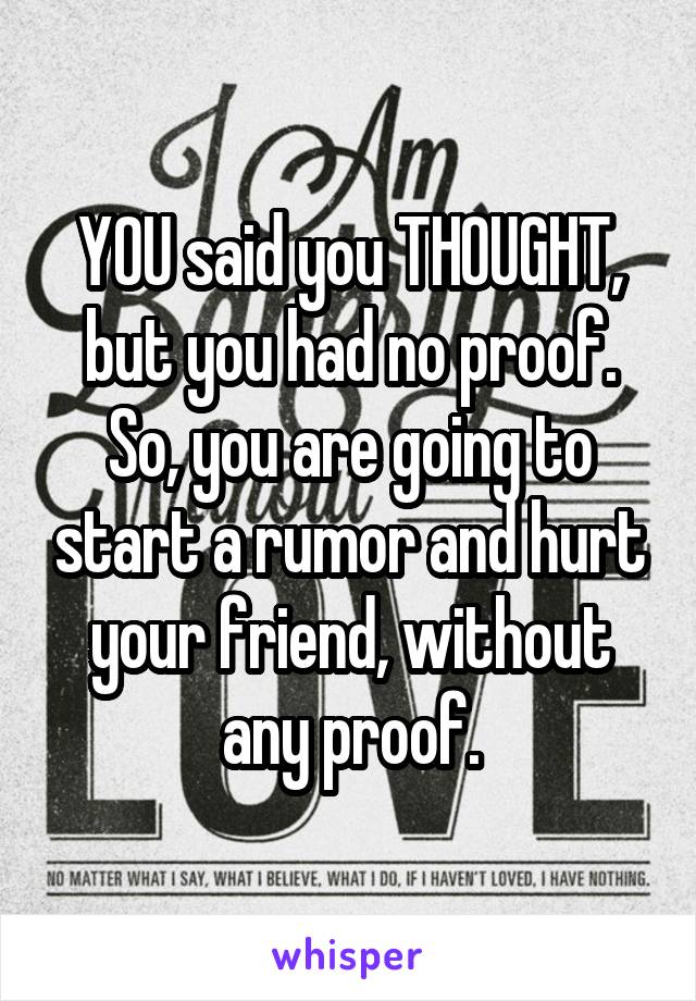 YOU said you THOUGHT, but you had no proof. So, you are going to start a rumor and hurt your friend, without any proof.