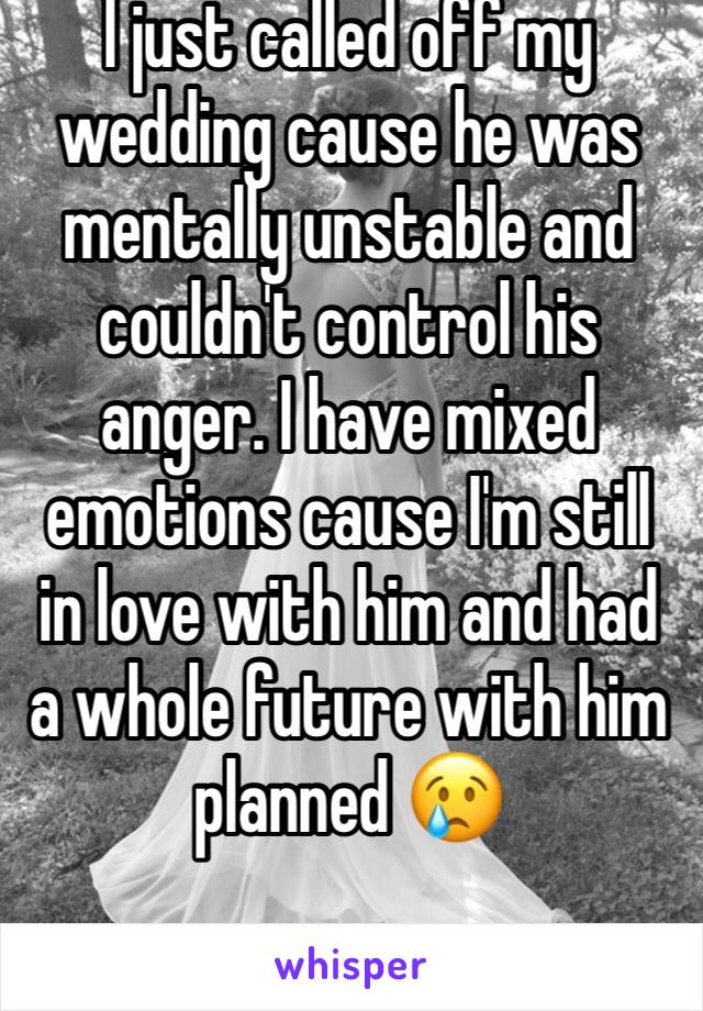 I just called off my wedding cause he was mentally unstable and couldn't control his anger. I have mixed emotions cause I'm still in love with him and had a whole future with him planned 😢