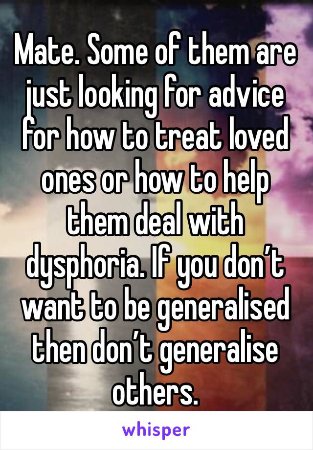 Mate. Some of them are just looking for advice for how to treat loved ones or how to help them deal with dysphoria. If you don’t want to be generalised then don’t generalise others. 