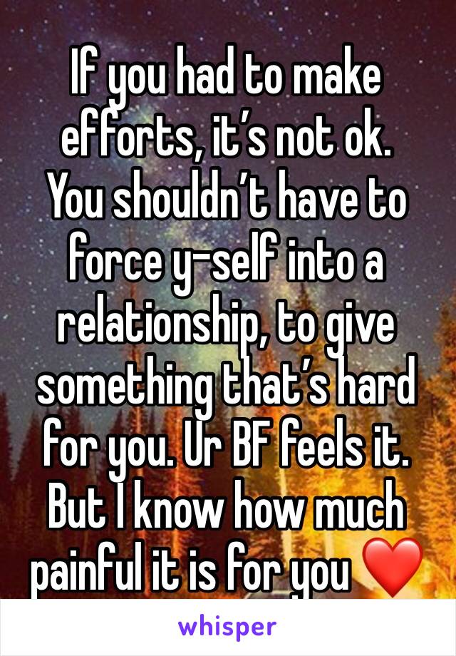 If you had to make efforts, it’s not ok. 
You shouldn’t have to force y-self into a relationship, to give something that’s hard for you. Ur BF feels it. But I know how much painful it is for you ❤️