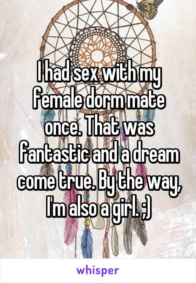 I had sex with my female dorm mate once. That was fantastic and a dream come true. By the way, I'm also a girl. ;)